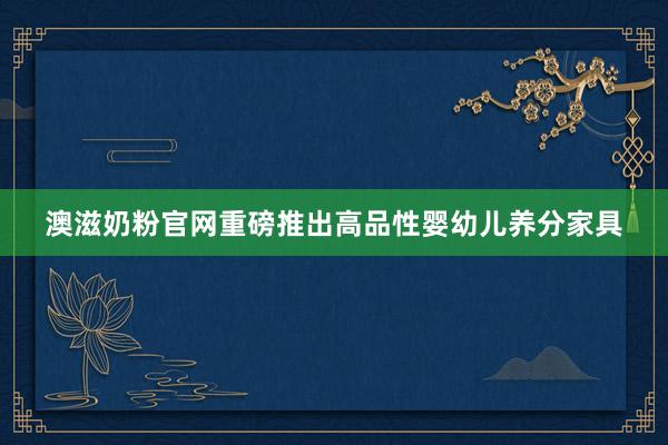 澳滋奶粉官网重磅推出高品性婴幼儿养分家具