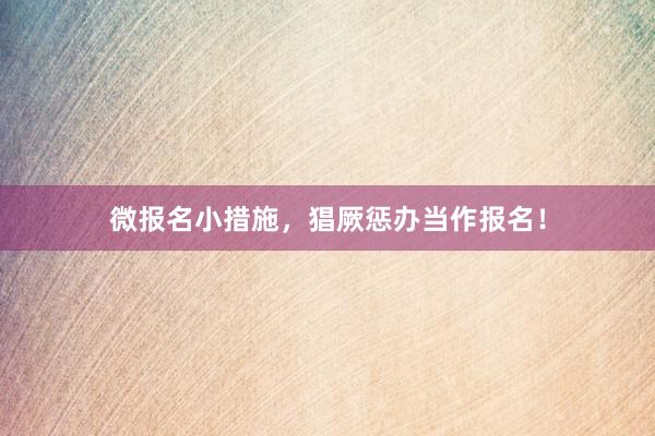 微报名小措施，猖厥惩办当作报名！