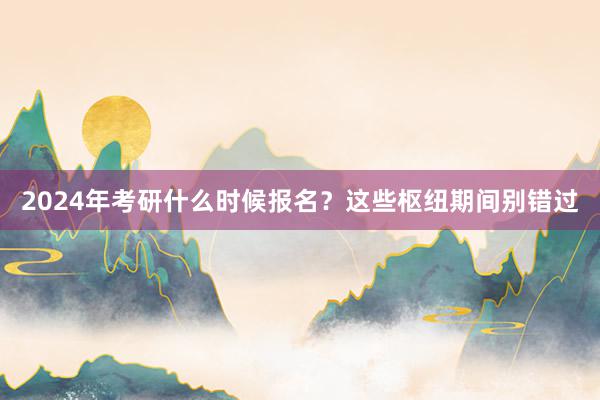 2024年考研什么时候报名？这些枢纽期间别错过