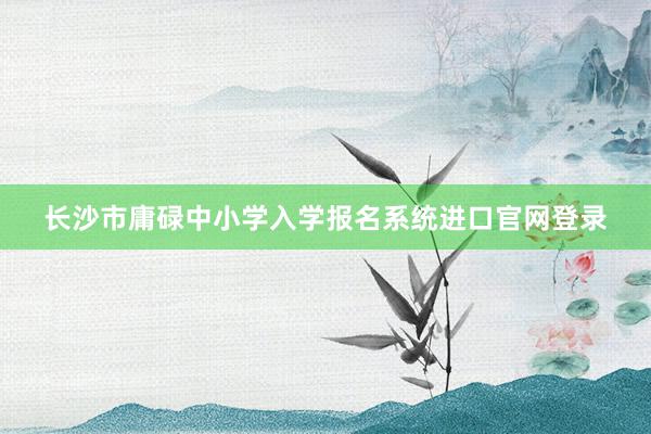 长沙市庸碌中小学入学报名系统进口官网登录