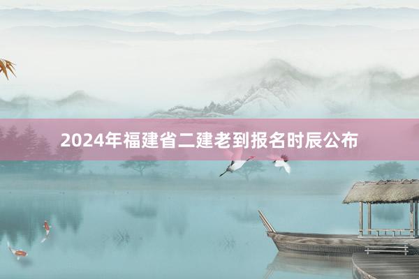 2024年福建省二建老到报名时辰公布