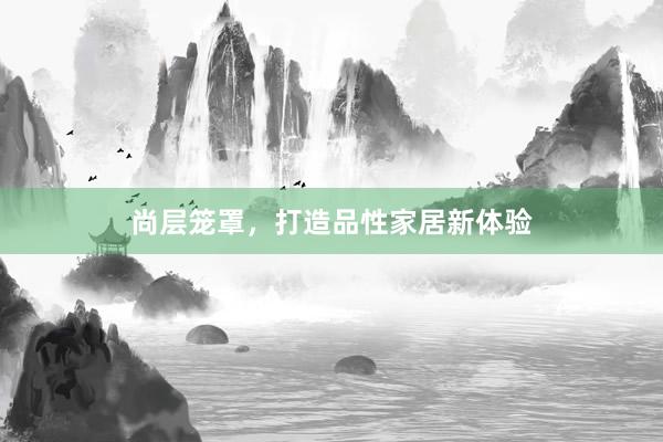 尚层笼罩，打造品性家居新体验