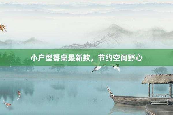 小户型餐桌最新款，节约空间野心