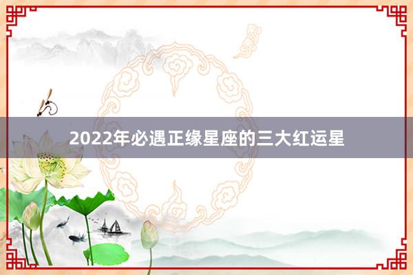 2022年必遇正缘星座的三大红运星